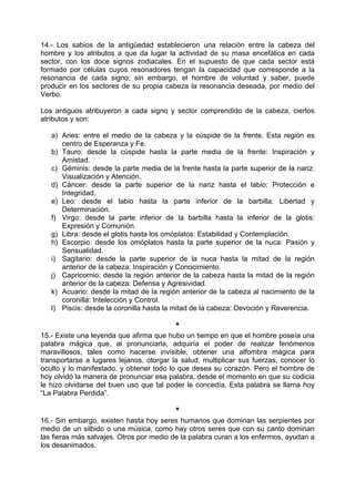 14.- Los sabios de la antigüedad establecieron una relación entre la cabeza del
hombre y los atributos a que da lugar la actividad de su masa encefálica en cada
sector, con los doce signos zodiacales. En el supuesto de que cada sector está
formado por células cuyos resonadores tengan la capacidad que corresponde a la
resonancia de cada signo; sin embargo, el hombre de voluntad y saber, puede
producir en los sectores de su propia cabeza la resonancia deseada, por medio del
Verbo.
Los antiguos atribuyeron a cada signo y sector comprendido de la cabeza, ciertos
atributos y son:
a) Aries: entre el medio de la cabeza y la cúspide de la frente. Esta región es
centro de Esperanza y Fe.
b) Tauro: desde la cúspide hasta la parte media de la frente: Inspiración y
Amistad.
c) Géminis: desde la parte media de la frente hasta la parte superior de la nariz:
Visualización y Atención.
d) Cáncer: desde la parte superior de la nariz hasta el labio: Protección e
Integridad.
e) Leo: desde el labio hasta la parte inferior de la barbilla: Libertad y
Determinación.
f) Virgo: desde la parte inferior de la barbilla hasta la inferior de la glotis:
Expresión y Comunión.
g) Libra: desde el glotis hasta los omóplatos: Estabilidad y Contemplación.
h) Escorpio: desde los omóplatos hasta la parte superior de la nuca: Pasión y
Sensualidad.
i) Sagitario: desde la parte superior de la nuca hasta la mitad de la región
anterior de la cabeza: Inspiración y Conocimiento.
j) Capricornio: desde la región anterior de la cabeza hasta la mitad de la región
anterior de la cabeza: Defensa y Agresividad.
k) Acuario: desde la mitad de la región anterior de la cabeza al nacimiento de la
coronilla: Intelección y Control.
l) Piscis: desde la coronilla hasta la mitad de la cabeza: Devoción y Reverencia.
*
15.- Existe una leyenda que afirma que hubo un tiempo en que el hombre poseía una
palabra mágica que, al pronunciarla, adquiría el poder de realizar fenómenos
maravillosos, tales como hacerse invisible, obtener una alfombra mágica para
transportarse a lugares lejanos, otorgar la salud, multiplicar sus fuerzas, conocer lo
oculto y lo manifestado, y obtener todo lo que desea su corazón. Pero el hombre de
hoy olvidó la manera de pronunciar esa palabra, desde el momento en que su codicia
le hizo olvidarse del buen uso que tal poder le concedía. Esta palabra se llama hoy
“La Palabra Perdida”.
*
16.- Sin embargo, existen hasta hoy seres humanos que dominan las serpientes por
medio de un silbido o una música, como hay otros seres que con su canto dominan
las fieras más salvajes. Otros por medio de la palabra curan a los enfermos, ayudan a
los desanimados.
 