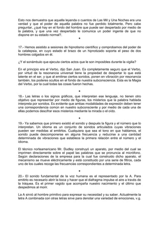Esto nos demuestra que aquella leyenda o cuentos de Las Mil y Una Noches era una
verdad y que el poder de aquella palabra no fue perdido totalmente. Pero cabe
preguntar, ¿qué hay en el fondo del hombre que puede ser despertado por medio de
la palabra, y que una vez despertado le comunica un poder ingente de que no
dispone en su estado normal?.
*
17.- Hemos asistido a sesiones de hipnotismo científico y comprobamos del poder de
la catalepsia, en cuyo estado el brazo de un hipnotizado soporta el peso de dos
hombres colgados en él.
¿Y el sonámbulo que ejecuta ciertos actos que le son imposibles durante la vigilia?
En el principio era el Verbo, dijo San Juan. Es completamente seguro que el Verbo,
por virtud de la resonancia universal tiene la propiedad de despertar lo que está
latente en el ser, y que al emitirse ciertos sonidos, ponen en vibración por resonancia
también, los poderes ocultos en el fondo de nuestra subconsciencia. Esta es la Magia
del Verbo, por la cual todas las cosas fueron hechas.
*
18.- Las letras o los signos gráficos, que interpretan ese lenguaje, no tienen otro
objetivo que representar por medio de figuras, los misterios que la palabra hablada
interpreta por sonidos. Es evidente que ambas modalidades de expresión deben tener
una correspondencia común en nuestro subconsciente y por medio de cada una de
ellas podemos descifrar esos misterios mediante la mirada o el oído.
*
19.- Ya sabemos que primero existió el sonido y después la figura y el número que lo
interpretan. Un idioma es un conjunto de sonidos articulados cuyas vibraciones
pueden ser medidas al emitirlos. Cualquiera que sea el tono en que hablamos, el
sonido puede descomponerse en alguna frecuencia y reducirse a una cantidad
determinada de vibraciones que establece la primera relación entre el número y el
idioma.
El técnico norteamericano Mr. Dudley construyó un aparato, por medio del cual se
imprimen directamente sobre el papel las palabras que se pronuncia al micrófono.
Según declaraciones de la empresa para la cual fue construido dicho aparato, el
mecanismo se mueve eléctricamente y está constituido por una serie de filtros, cada
uno de los cuales recoge las frecuencias correspondientes a determinada letra.
*
20.- El sonido fundamental de la voz humana es el representado por la A. Para
emitirlo es necesario abrir la boca y hacer que el diafragma impulse el aire a través de
la tráquea. Es el primer vagido que acompaña nuestro nacimiento y el último que
despedimos al morir.
La A sirvió al hombre primitivo para expresar su necesidad y su saber. Actualmente la
letra A combinada con otras letras sirve para denotar una variedad de emociones, v.g.
 