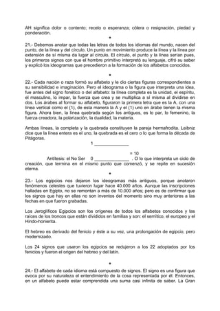 AH significa dolor o contento; recelo o esperanza; cólera o resignación, piedad y
ponderación.
*
21.- Debemos anotar que todas las letras de todos los idiomas del mundo, nacen del
punto, de la línea y del círculo. Un punto en movimiento produce la línea y la línea por
extensión de sí misma da lugar al círculo. El círculo, el punto y la línea serían pues,
los primeros signos con que el hombre primitivo interpretó su lenguaje, cifró su saber
y explicó los ideogramas que precedieron a la formación de los alfabetos conocidos.
*
22.- Cada nación o raza formó su alfabeto y le dio ciertas figuras correspondientes a
su sensibilidad e imaginación. Pero el ideograma o la figura que interpreta una idea,
fue antes del signo fonético o del alfabeto: la línea completa es la unidad, el espíritu,
el masculino, lo impar, la fuerza que crea y se multiplica a sí misma al dividirse en
dos. Los árabes al formar su alfabeto, figuraron la primera letra que es la A, con una
línea vertical como el (1), de esta manera la A y el (1) uno en árabe tienen la misma
figura. Ahora bien, la línea quebrada según los antiguos, es lo par, lo femenino, la
fuerza creadora, la polarización, la dualidad, la materia.
Ambas líneas, la completa y la quebrada constituyen la pareja hermafrodita. Leibniz
dice que la línea entera es el uno, la quebrada es el cero o lo que forma la década de
Pitágoras.
1 ______________
= 10
Antítesis: el No Ser 0 ______________ . O lo que interpreta un ciclo de
creación, que termina en el mismo punto que comenzó, y se repite en sucesión
eterna.
*
23.- Los egipcios nos dejaron los ideogramas más antiguos, porque anotaron
fenómenos celestes que tuvieron lugar hace 40.000 años. Aunque las inscripciones
halladas en Egipto, no se remontan a más de 10.000 años; pero es de confirmar que
los signos que hay en ellas no son inventos del momento sino muy anteriores a las
fechas en que fueron grabadas.
Los Jeroglíficos Egipcios son los orígenes de todos los alfabetos conocidos y las
raíces de los troncos que están divididos en familias y son: el semítico, el europeo y el
Hindo-honierita.
El hebreo es derivado del fenicio y éste a su vez, una prolongación de egipcio, pero
modernizado.
Los 24 signos que usaron los egipcios se redujeron a los 22 adoptados por los
fenicios y fueron el origen del hebreo y del latín.
*
24.- El alfabeto de cada idioma está compuesto de signos. El signo es una figura que
evoca por su naturaleza el entendimiento de la cosa representada por él. Entonces,
en un alfabeto puede estar comprendida una suma casi infinita de saber. La Gran
 