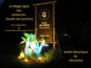 La Magie (gtx)
des
Lanternes
(Jardin de lumière)
Du 5 septembre
au
2 novembre 2014, jusqu'à 21 h
Jardin Botanique
de
Montréal
 
