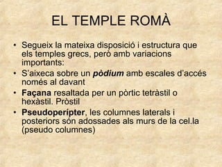 EL TEMPLE ROMÀ Segueix la mateixa disposició i estructura que els temples grecs, però amb variacions importants: S’aixeca sobre un  pòdium  amb escales d’accés només al davant Façana  resaltada per un pòrtic tetràstil o hexàstil. Pròstil Pseudoperípter , les columnes laterals i posteriors són adossades als murs de la cel.la (pseudo columnes) 