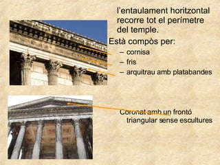 l’entaulament horitzontal recorre tot el perímetre del temple. Està compòs per: cornisa fris  arquitrau amb platabandes Coronat amb un frontó triangular sense escultures 