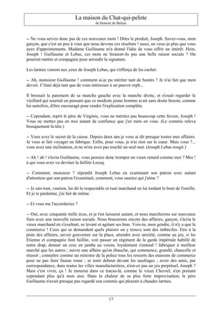 La maison du Chat-qui-pelote
                                         de Honoré de Balzac



-- Ne vous servez donc pas de ces nouveaux mots ! Dites le produit, Joseph. Savez-vous, mon
garçon, que c'est un peu à vous que nous devons ces résultats ! aussi, ne veux-je plus que vous
ayez d'appointements. Madame Guillaume m'a donné l'idée de vous offrir un intérêt. Hein,
Joseph ! Guillaume et Lebas, ces mots ne feraient-ils pas une belle raison sociale ? On
pourrait mettre et compagnie pour arrondir la signature.

Les larmes vinrent aux yeux de Joseph Lebas, qui s'efforça de les cacher.

-- Ah, monsieur Guillaume ! comment ai-je pu mériter tant de bontés ? Je n'ai fait que mon
devoir. C'était déjà tant que de vous intéresser à un pauvre orph...

Il brossait le parement de sa manche gauche avec la manche droite, et n'osait regarder le
vieillard qui souriait en pensant que ce modeste jeune homme avait sans doute besoin, comme
lui autrefois, d'être encouragé pour rendre l'explication complète.

-- Cependant, reprit le père de Virginie, vous ne méritez pas beaucoup cette faveur, Joseph !
Vous ne mettez pas en moi autant de confiance que j'en mets en vous. (Le commis releva
brusquement la tête.)

-- Vous avez le secret de la caisse. Depuis deux ans je vous ai dit presque toutes mes affaires.
Je vous ai fait voyager en fabrique. Enfin, pour vous, je n'ai rien sur le cœur. Mais vous ?...
vous avez une inclination, et ne m'en avez pas touché un seul mot. (Joseph Lebas rougit.)

-- Ah ! ah ! s'écria Guillaume, vous pensiez donc tromper un vieux renard comme moi ? Moi !
à qui vous avez vu deviner la faillite Lecoq.

-- Comment, monsieur ? répondit Joseph Lebas en examinant son patron avec autant
d'attention que son patron l'examinait, comment, vous sauriez qui j'aime ?

-- Je sais tout, vaurien, lui dit le respectable et rusé marchand en lui tordant le bout de l'oreille.
Et je te pardonne, j'ai fait de même.

-- Et vous me l'accorderiez ?

-- Oui, avec cinquante mille écus, et je t'en laisserai autant, et nous marcherons sur nouveaux
frais avec une nouvelle raison sociale. Nous brasserons encore des affaires, garçon, s'écria le
vieux marchand en s'exaltant, se levant et agitant ses bras. Vois-tu, mon gendre, il n'y a que le
commerce ! Ceux qui se demandent quels plaisirs on y trouve sont des imbéciles. Etre à la
piste des affaires, savoir gouverner sur la place, attendre avec anxiété, comme au jeu, si les
Etienne et compagnie font faillite, voir passer un régiment de la garde impériale habillé de
notre drap, donner un croc en jambe au voisin, loyalement s'entend ! fabriquer à meilleur
marché que les autres ; suivre une affaire qu'on ébauche, qui commence, grandit, chancelle et
réussit ; connaître comme un ministre de la police tous les ressorts des maisons de commerce
pour ne pas faire fausse route ; se tenir debout devant les naufrages ; avoir des amis, par
correspondance, dans toutes les villes manufacturières, n'est-ce pas un jeu perpétuel, Joseph ?
Mais c'est vivre, ça ! Je mourrai dans ce tracas-là, comme le vieux Chevrel, n'en prenant
cependant plus qu'à mon aise. Dans la chaleur de sa plus forte improvisation, le père
Guillaume n'avait presque pas regardé son commis qui pleurait à chaudes larmes.



                                                 17
 