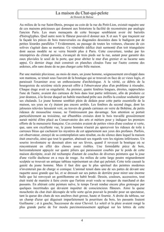 La maison du Chat-qui-pelote
                                        de Honoré de Balzac

Au milieu de la rue Saint-Denis, presque au coin de la rue du Petit-Lion, existait naguère une
de ces maisons précieuses qui donnent aux historiens la facilité de reconstruire par analogie
l'ancien Paris. Les murs menaçants de cette bicoque semblaient avoir été bariolés
d'hiéroglyphes. Quel autre nom le flâneur pouvait-il donner aux X et aux V que traçaient sur
la façade les pièces de bois transversales ou diagonales dessinées dans le badigeon par de
petites lézardes parallèles ? Evidemment, au passage de toutes les voitures, chacune de ces
solives s'agitait dans sa mortaise. Ce vénérable édifice était surmonté d'un toit triangulaire
dont aucun modèle ne se verra bientôt plus à Paris. Cette couverture, tordue par les
intempéries du climat parisien, s'avançait de trois pieds sur la rue, autant pour garantir des
eaux pluviales le seuil de la porte, que pour abriter le mur d'un grenier et sa lucarne sans
appui. Ce dernier étage était construit en planches clouées l'une sur l'autre comme des
ardoises, afin sans doute de ne pas charger cette frêle maison.

Par une matinée pluvieuse, au mois de mars, un jeune homme, soigneusement enveloppé dans
son manteau, se tenait sous l'auvent de la boutique qui se trouvait en face de ce vieux logis, et
paraissait l'examiner avec un enthousiasme d'archéologue. A la vérité, ce débris de la
bourgeoisie du seizième siècle pouvait offrir à l'observateur plus d'un problème à résoudre.
Chaque étage avait sa singularité. Au premier, quatre fenêtres longues, étroites, rapprochées
l'une de l'autre, avaient des carreaux de bois dans leur partie inférieure, afin de produire ce
jour douteux, à la faveur duquel un habile marchand prête aux étoffes la couleur souhaitée par
ses chalands. Le jeune homme semblait plein de dédain pour cette partie essentielle de la
maison, ses yeux ne s'y étaient pas encore arrêtés. Les fenêtres du second étage, dont les
jalousies relevées laissaient voir, au travers de grands carreaux en verre de Bohême, de petits
rideaux de mousseline rousse, ne l'intéressaient pas davantage. Son attention se portait
particulièrement au troisième, sur d'humbles croisées dont le bois travaillé grossièrement
aurait mérité d'être placé au Conservatoire des arts et métiers pour y indiquer les premiers
efforts de la menuiserie française. Ces croisées avaient de petites vitres d'une couleur si verte,
que, sans son excellente vue, le jeune homme n'aurait pu apercevoir les rideaux de toile à
carreaux bleus qui cachaient les mystères de cet appartement aux yeux des profanes. Parfois,
cet observateur, ennuyé de sa contemplation sans résultat, ou du silence dans lequel la maison
était ensevelie, ainsi que tout le quartier, abaissait ses regards vers les régions inférieures. Un
sourire involontaire se dessinait alors sur ses lèvres, quand il revoyait la boutique où se
rencontraient en effet des choses assez risibles. Une formidable pièce de bois,
horizontalement appuyée sur quatre piliers qui paraissaient courbés par le poids de cette
maison décrépite, avait été rechampie d'autant de couches de diverses peintures que la joue
d'une vieille duchesse en a reçu de rouge. Au milieu de cette large poutre mignardement
sculptée se trouvait un antique tableau représentant un chat qui pelotait. Cette toile causait la
gaieté du jeune homme. Mais il faut dire que le plus spirituel des peintres modernes
n'inventerait pas de charge si comique. L'animal tenait dans une de ses pattes de devant une
raquette aussi grande que lui, et se dressait sur ses pattes de derrière pour mirer une énorme
balle que lui renvoyait un gentilhomme en habit brodé. Dessin, couleurs, accessoires, tout
était traité de manière à faire croire que l'artiste avait voulu se moquer du marchand et des
passants. En altérant cette peinture naïve, le temps l'avait rendue encore plus grotesque par
quelques incertitudes qui devaient inquiéter de consciencieux flâneurs. Ainsi la queue
mouchetée du chat était découpée de telle sorte qu'on pouvait la prendre pour un spectateur,
tant la queue des chats de nos ancêtres était grosse, haute et fournie. A droite du tableau, sur
un champ d'azur qui déguisait imparfaitement la pourriture du bois, les passants lisaient
Guillaume ; et à gauche, Successeur du sieur Chevrel. Le soleil et la pluie avaient rongé la
plus grande partie de l'or moulu parcimonieusement appliqué sur les lettres de cette



                                                4
 