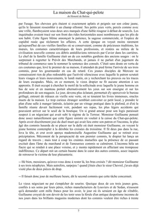 La maison du Chat-qui-pelote
                                        de Honoré de Balzac

par l'usage. Ses cheveux gris étaient si exactement aplatis et peignés sur son crâne jaune,
qu'ils le faisaient ressembler à un champ sillonné. Ses petits yeux verts, percés comme avec
une vrille, flamboyaient sous deux arcs marqués d'une faible rougeur à défaut de sourcils. Les
inquiétudes avaient tracé sur son front des rides horizontales aussi nombreuses que les plis de
son habit. Cette figure blême annonçait la patience, la sagesse commerciale, et l'espèce de
cupidité rusée que réclament les affaires. A cette époque on voyait moins rarement
qu'aujourd'hui de ces vieilles familles où se conservaient, comme de précieuses traditions, les
mœurs, les costumes caractéristiques de leurs professions, et restées au milieu de la
civilisation nouvelle comme ces débris antédiluviens retrouvés par Cuvier dans les carrières.
Le chef de la famille Guillaume était un de ces notables gardiens des anciens usages : on le
surprenait à regretter le Prévôt des Marchands, et jamais il ne parlait d'un jugement du
tribunal de commerce sans le nommer la sentence des consuls. C'était sans doute en vertu de
ces coutumes que, levé le premier de sa maison, il attendait de pied ferme l'arrivée de ses trois
commis, pour les gourmander en cas de retard. Ces jeunes disciples de Mercure ne
connaissaient rien de plus redoutable que l'activité silencieuse avec laquelle le patron scrutait
leurs visages et leurs mouvements, le lundi matin, en y recherchant les preuves ou les traces
de leurs escapades. Mais, en ce moment, le vieux drapier ne fit aucune attention à ses
apprentis. Il était occupé à chercher le motif de la sollicitude avec laquelle le jeune homme en
bas de soie et en manteau portait alternativement les yeux sur son enseigne et sur les
profondeurs de son magasin. Le jour, devenu plus éclatant, permettait d'y apercevoir le bureau
grillagé, entouré de rideaux en vieille soie verte, où se tenaient les livres immenses, oracles
muets de la maison. Le trop curieux étranger semblait convoiter ce petit local, y prendre le
plan d'une salle à manger latérale, éclairée par un vitrage pratiqué dans le plafond, et d'où la
famille réunie devait facilement voir, pendant ses repas, les plus légers accidents qui
pouvaient arriver sur le seuil de la boutique. Un si grand amour pour son logis paraissait
suspect à un négociant qui avait subi le régime de la Terreur. Monsieur Guillaume pensait
donc assez naturellement que cette figure sinistre en voulait à la caisse du Chat-qui-pelote.
Après avoir discrètement joui du duel muet qui avait lieu entre son patron et l'inconnu, le plus
âgé des commis hasarda de se placer sur la dalle où était monsieur Guillaume, en voyant le
jeune homme contempler à la dérobée les croisées du troisième. Il fit deux pas dans la rue,
leva la tête, et crut avoir aperçu mademoiselle Augustine Guillaume qui se retirait avec
précipitation. Mécontent de la perspicacité de son premier commis, le drapier lui lança un
regard de travers ; mais tout à coup les craintes mutuelles que la présence de ce passant
excitait dans l'âme du marchand et de l'amoureux commis se calmèrent. L'inconnu héla un
fiacre qui se rendait à une place voisine, et y monta rapidement en affectant une trompeuse
indifférence. Ce départ mit un certain baume dans le cœur des autres commis, assez inquiets
de retrouver la victime de leur plaisanterie.

-- Hé bien, messieurs, qu'avez-vous donc à rester là, les bras croisés ? dit monsieur Guillaume
à ses trois néophytes. Mais autrefois, sarpejeu ! quand j'étais chez le sieur Chevrel, j'avais déjà
visité plus de deux pièces de drap.

-- Il faisait donc jour de meilleure heure, dit le second commis que cette tâche concernait.

Le vieux négociant ne put s'empêcher de sourire. Quoique deux de ces trois jeunes gens,
confiés à ses soins par leurs pères, riches manufacturiers de Louviers et de Sedan, n'eussent
qu'à demander cent mille francs pour les avoir, le jour où ils seraient en âge de s'établir,
Guillaume croyait de son devoir de les tenir sous la férule d'un antique despotisme inconnu de
nos jours dans les brillants magasins modernes dont les commis veulent être riches à trente



                                                7
 