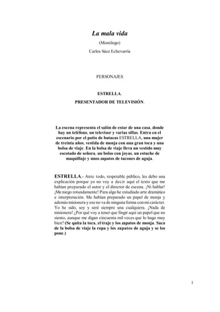 1
La mala vida
(Monólogo)
Carlos Sáez Echevarría
PERSONAJES
ESTRELLA.
PRESENTADOR DE TELEVISIÓN.
La escena representa el salón de estar de una casa, donde
hay un teléfono, un televisor y varias sillas. Entra en el
escenario por el patio de butacas ESTRELLA, una mujer
de treinta años, vestida de monja con una gran toca y una
bolsa de viaje. En la bolsa de viaje lleva un vestido muy
escotado de señora, un bolso con joyas, un estuche de
maquillaje y unos zapatos de tacones de aguja.
ESTRELLA.- Ante todo, respetable público, les debo una
explicación porque yo no voy a decir aquí el texto que me
habían preparado el autor y el director de escena. ¡Ni hablar!
¡Me niego rotundamente! Para algo he estudiado arte dramático
e interpretación. Me habían preparado un papel de monja y
además misionera y eso no va de ninguna forma con micarácter.
Yo he sido, soy y seré siempre una cualquiera. ¡Nada de
misionera! ¿Por qué voy a tener que fingir aquí un papel que no
siento, aunque me digan cincuenta mil veces que lo hago muy
bien? (Se quita la toca, el traje y los zapatos de monja. Saca
de la bolsa de viaje la ropa y los zapatos de aguja y se los
pone.)
 