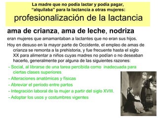 La madre que no podía lactar y podía pagar,
“alquilaba” para la lactancia a otras mujeres:
profesionalización de la lactancia
ama de crianza, ama de leche, nodriza
eran mujeres que amamantaban a lactantes que no eran sus hijos.
Hoy en desuso en la mayor parte de Occidente, el empleo de amas de
crianza se remonta a la prehistoria, y fue frecuente hasta el siglo
XX para alimentar a niños cuyas madres no podían o no deseaban
hacerlo, generalmente por alguna de las siguientes razones:
- Social, al librarse de una tarea percibida como inadecuada para
ciertas clases superiores
- Alteraciones anatómicas y físicas
- Abreviar el período entre partos
- Integración laboral de la mujer a partir del siglo XVIII.
- Adoptar los usos y costumbres vigentes
 