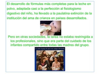 El desarrollo de fórmulas más completas para la leche en
polvo, adaptada casi a la perfección al fisiologismo
digestivo del niño, ha llevado a la paulatina extinción de la
institución del ama de crianza en países desarrollados.
Pero en otras sociedades, la tarea no estaba restringida a
los profesionales, sino que era parte del cuidado de los
infantes compartido entre todas las madres del grupo.
 