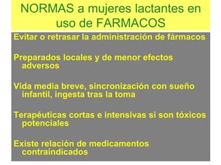 NORMAS a mujeres lactantes en
uso de FARMACOS
Evitar o retrasar la administración de fármacos
Preparados locales y de menor efectos
adversos
Vida media breve, sincronización con sueño
infantil, ingesta tras la toma
Terapéuticas cortas e intensivas si son tóxicos
potenciales
Existe relación de medicamentos
contraindicados
 