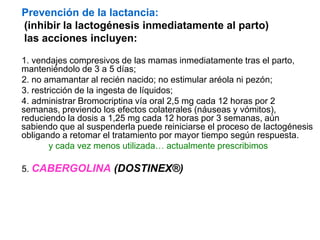 Prevención de la lactancia:
(inhibir la lactogénesis inmediatamente al parto)
las acciones incluyen:
1. vendajes compresivos de las mamas inmediatamente tras el parto,
manteniéndolo de 3 a 5 días;
2. no amamantar al recién nacido; no estimular aréola ni pezón;
3. restricción de la ingesta de líquidos;
4. administrar Bromocriptina vía oral 2,5 mg cada 12 horas por 2
semanas, previendo los efectos colaterales (náuseas y vómitos),
reduciendo la dosis a 1,25 mg cada 12 horas por 3 semanas, aún
sabiendo que al suspenderla puede reiniciarse el proceso de lactogénesis
obligando a retomar el tratamiento por mayor tiempo según respuesta.
y cada vez menos utilizada… actualmente prescribimos
5. CABERGOLINA (DOSTINEX®)
 