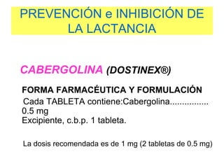 PREVENCIÓN e INHIBICIÓN DE
LA LACTANCIA
CABERGOLINA (DOSTINEX®)
FORMA FARMACÉUTICA Y FORMULACIÓN
Cada TABLETA contiene:Cabergolina................
0.5 mg
Excipiente, c.b.p. 1 tableta.
La dosis recomendada es de 1 mg (2 tabletas de 0.5 mg)
 