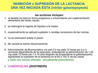 INHIBICIÓN o SUPRESIÓN DE LA LACTANCIA
UNA VEZ INICIADA ÉSTA (inhibir galactopoyesis)
las acciones incluyen:
1. el destete se hará en forma progresiva y concomitante con suplementación
alimentaria del recien nacido.
2. se restringirá la ingesta de líquidos a la madre.
3. ocasionalmente se aplicará sujetador o vendaje compresivo de las mamas.
4. no se estimulará aréola ni pezón.
5. Se vaciará la mama mecanicamente.
6. Administración de Bromocriptina vía oral 2,5 mg cada 12 horas por 2 a 3
semanas dependiendo de la respuesta, prolongando la administración de 1,25
mg cada 12 horas por 7 a 10 días después de suspenderse la galactopoyesis,
lográndose la supresión de la lactancia en el 95 a 100 % de los casos.
y cada vez menos utilizada, actualmente prescribimos
7. CABERGOLINA (DOSTINEX®)
 