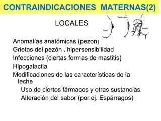CONTRAINDICACIONES MATERNAS(2)
LOCALES
Anomalías anatómicas (pezón)
Grietas del pezón , hipersensibilidad
Infecciones (ciertas formas de mastitis)
Hipogalactia
Modificaciones de las características de la
leche
Uso de ciertos fármacos y otras sustancias
Alteración del sabor (por ej. Espárragos)
 