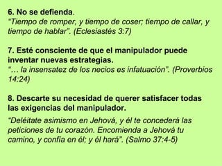 6. No se defienda .  “ Tiempo de romper, y tiempo de coser; tiempo de callar, y tiempo de hablar”. (Eclesiastés 3:7) 7. Esté consciente de que el manipulador puede inventar nuevas estrategias.  “…  la insensatez de los necios es infatuación”. (Proverbios 14:24) 8. Descarte su necesidad de querer satisfacer todas las exigencias del manipulador. “ Deléitate asimismo en Jehová, y él te concederá las peticiones de tu corazón. Encomienda a Jehová tu camino, y confía en él; y él hará”. (Salmo 37:4-5) 