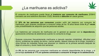 ¿La marihuana es adictiva?
El consumo de marihuana puede llevar al trastorno por consumo de marihuana (DSM-5
cannabis use and addictive disorders: CUD), llevando a adicción en casos graves.
El 30% de las personas que consumen pueden sufrir del trastorno por consumo de
marihuana, pero quienes comienzan a consumir antes de los 18 años tienen entre 4 y 7 veces
más probabilidades de adquirirlo que las personas adultas.
Los trastornos por consumo de marihuana por lo general se asocian con la dependencia,
apareciendo síntomas de abstinencia cuando no consume la droga.
Quienes consumen frecuentemente marihuana a menudo reportan irritabilidad, dificultad para
dormir, problemas de estado de ánimo, menos apetito, deseos intensos de la droga, inquietud u
otras formas de molestias físicas que alcanzan un máximo en la primera semana después de
dejar el consumo y duran hasta dos semanas.
Un 9% de las personas que consumen marihuana se volverán dependientes de la droga, y el
porcentaje aumenta al 17% en quienes comienzan a consumir la droga en la adolescencia
 