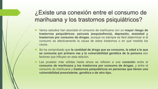 ¿Existe una conexión entre el consumo de
marihuana y los trastornos psiquiátricos?
 Varios estudios han asociado el consumo de marihuana con un mayor riesgo de
trastornos psiquiátricos: psicosis (esquizofrenia), depresión, ansiedad y
trastornos por consumo de drogas, aunque no siempre es fácil determinar si el
consumo es efectivamente la causa de estos trastornos o en qué medida los
causa.
 Se ha comprobado que la cantidad de droga que se consume, la edad a la que
se consume por primera vez y la vulnerabilidad genética de la persona son
factores que influyen en esta relación.
 Las pruebas más sólidas hasta ahora se refieren a una conexión entre el
consumo de marihuana y los trastornos por consumo de drogas, y entre el
consumo de marihuana y trastornos psiquiátricos en personas que tienen una
vulnerabilidad preexistente, genética o de otro tipo.
 
