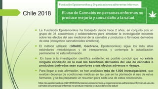Chile 2018
 La Fundación Epistemonikos ha trabajado desde hace 2 años, en conjunto con un
grupo de 31 académicos y colaboradores para sintetizar la investigación existente
sobre los efectos del uso medicinal de la cannabis y productos o fármacos derivados
de esta (incluyendo cannabinoides sintéticos).
 El método utilizado (GRADE, Cochrane, Epistemonikos) sigue los más altos
estándares metodológicos y de transparencia, y contempla la actualización
permanente de esta información.
 En base a la investigación científica existente, es posible concluir que no existe
ninguna condición en la cual los beneficios derivados del uso de cannabis o
productos derivados sean superiores a sus efectos adversos y riesgos.
 ‍
Para llegar a esta afirmación, se han analizado más de 1.000 investigaciones, que
evalúan decenas de condiciones médicas en las que se ha planteado el uso de estos
fármacos, y se ha preparado un resumen para cada una de estas condiciones.
https://es.epistemonikos.cl/2018/05/03/fundacion-epistemonikos-y-organizaciones-adherentes-informan-el-uso-de-
cannabis-en-personas-enfermas-no-produce-mejoria-y-causa-dano-a-la-salud/
 