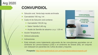 CONVUPIDIOL
 Solución oral. Venta bajo receta archivada
 Cannabidiol 100 mg / ml
 Cada ml de Solución oral contiene:
 Cannabidiol 100,00 mg
 Sabor Vainilla 0,46 mg
 Aceite de Semilla de sésamo c.s.p. 1,00 ml
 Acción Terapéutica
 Anticonvulsivante.
 Indicaciones
 Está indicado como tratamiento adyuvante de las convulsiones asociadas con el
síndrome de Lennox-Gastaut (LGS) o el síndrome de Dravet (DS), en conjunto
con clobazam en pacientes de 2 años de edad y mayores.
Prospecto: http://www.alefmedical.com.ar/img/profesionales/prospecto.pdf
Arg 2020
 