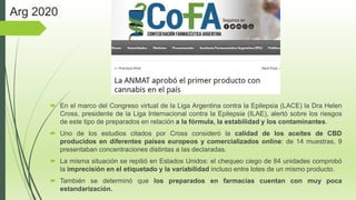  En el marco del Congreso virtual de la Liga Argentina contra la Epilepsia (LACE) la Dra Helen
Cross, presidente de la Liga Internacional contra la Epilepsia (ILAE), alertó sobre los riesgos
de este tipo de preparados en relación a la fórmula, la estabilidad y los contaminantes.
 Uno de los estudios citados por Cross consideró la calidad de los aceites de CBD
producidos en diferentes países europeos y comercializados online: de 14 muestras, 9
presentaban concentraciones distintas a las declaradas.
 La misma situación se repitió en Estados Unidos: el chequeo ciego de 84 unidades comprobó
la imprecisión en el etiquetado y la variabilidad incluso entre lotes de un mismo producto.
 También se determinó que los preparados en farmacias cuentan con muy poca
estandarización.
Arg 2020
 