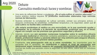  Una serie de reflexiones llaman a prudencia. ¿Es el auto-cultivo el camino adecuado? La
buena práctica médica requiere de productos medicinales elaborados bajo estrictas
normas de fabricación.
 Quienes entienden la complejidad de cultivar cannabis, extraer sus principios activos, y
asegurar condiciones de estabilidad, confiabilidad terapéutica y de seguridad, saben que el
auto-cultivo no facilita tales condiciones.
 ¿No estaría poniéndose al médico en una encrucijada, en la que queriendo ayudar y
acompañar, se lo enfrenta a la decisión de recomendar productos que, en el fondo,
siguen sin cumplir con las premisas que garanticen seguridad y eficacia?
 Además, siendo que aún persisten numerosas incógnitas sobre la verdadera eficacia
del cannabis medicinal en diferentes contextos patológicos, pareciera que el vínculo entre
Estado, profesional médico y paciente deberá ser muy estrecho para asegurar eficacia,
evitar el uso innecesario y prevenir daños posibles.
 Finalmente, una preocupación más es si estas novedades, tan importantes para los
pacientes que lo necesitan, no contribuirán a reducir el nivel de precaución que
debiéramos seguir teniendo respecto del consumo recreacional del cannabis. Son aún
muchas las dudas que persisten sobre la seguridad de esto último, sobre todo en individuos
jóvenes.
Pablo Brumovsky, María Florencia Coronel y Marcelo Villar. Profesores e investigadores del Instituto de Investigaciones en Medicina
Traslacional, CONICET-Universidad Austral. https://www.clarin.com/opinion/cannabis-medicinal-luces-sombras_0_KLOGb_HYs.html
Arg 2020
 
