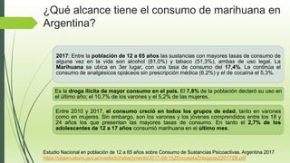 2017: Entre la población de 12 a 65 años las sustancias con mayores tasas de consumo de
alguna vez en la vida son alcohol (81,0%) y tabaco (51,3%), ambas de uso legal. La
Marihuana se ubica en 3er lugar, con una tasa de consumo del 17,4%. Le continúa el
consumo de analgésicos opiáceos sin prescripción médica (6.2%) y el de cocaína el 5,3%.
Es la droga ilícita de mayor consumo en el país. El 7,8% de la población declaró su uso en
el último año; el 10,7% de los varones y el 5,2% de las mujeres.
Entre 2010 y 2017, el consumo creció en todos los grupos de edad, tanto en varones
como en mujeres. Sin embargo, son los varones y los jóvenes comprendidos entre los 18 y
24 años los que presentan las mayores tasas de consumo. En tanto el 2,7% de los
adolescentes de 12 a 17 años consumió marihuana en el último mes.
Estudio Nacional en población de 12 a 65 años sobre Consumo de Sustancias Psicoactivas. Argentina 2017
https://observatorio.gov.ar/media/k2/attachments/2017-08-15ZEncuestaZHogaresZ2017ZB.pdf
¿Qué alcance tiene el consumo de marihuana en
Argentina?
 