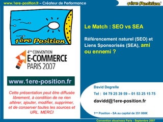 David Degrelle Tel :  04 79 25 39 59 – 01 53 25 15 75 [email_address] 1 ère  Position - SA au capital de 351 000€ Le Match : SEO vs SEA  Référencement naturel (SEO) et Liens Sponsorisés (SEA),  ami ou ennemi ? www.1ere-position.fr   Cette présentation peut être diffusée librement, à condition de ne rien altérer, ajouter, modifier, supprimer, et de conserver toutes les sources et URL. MERCI 