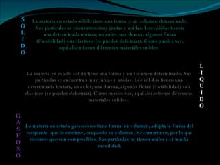 La materia en estado sólido tiene una forma y un volumen determinado. Sus partículas se encuentran muy juntas y unidas. Los sólidos tienen una determinada textura, un color, una dureza, algunos flotan (flotabilidad) son elásticos (se pueden deformar). Como puedes ver, aquí abajo tienes diferentes materiales sólidos.  La materia en estado sólido tiene una forma y un volumen determinado. Sus partículas se encuentran muy juntas y unidas. Los sólidos tienen una determinada textura, un color, una dureza, algunos flotan (flotabilidad) son elásticos (se pueden deformar). Como puedes ver, aquí abajo tienes diferentes materiales sólidos.  La materia en estado gaseoso no tiene forma  ni volumen, adopta la forma del recipiente  que lo contiene, ocupando su volumen. Se comprimen, por lo que decimos que son compresibles. Sus partículas no tienen unión y sí mucha movilidad. S O L I D O L I Q U I D O G A S E O S O 