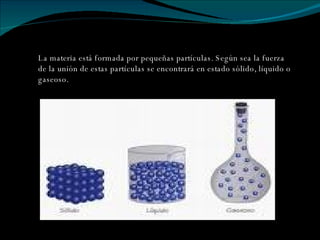 La materia está formada por pequeñas partículas. Según sea la fuerza  de la unión de estas partículas se encontrará en estado sólido, líquido o gaseoso. 