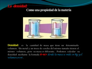 Densidad:  es  la  cantidad  de  masa  que  tiene  un  determinado  volumen.  Un metal y un trozo de corcho del mismo tamaño tienen el mismo  volumen,  pero  su masa es diferente.  Podemos  calcular  su  densidad  mediante  la formula  d=m/v   donde la masa se mide en Kg y el volumen en m 3 . La  densidad:  Como una propiedad de la materia 
