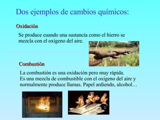 Dos ejemplos de cambios químicos: Oxidación Se produce cuando una sustancia como el hierro se  mezcla con el oxígeno del aire. Combustión La combustión es una oxidación pero muy rápida. Es una mezcla de combustible con el oxígeno del aire y  normalmente produce llamas. Papel ardiendo, alcohol…  http://www.latercera.cl/medio/articulo/0,0,38035857_152308969_151843986,00.html   