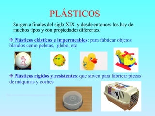 PLÁSTICOS Surgen a finales del siglo XIX  y desde entonces los hay de muchos tipos y con propiedades diferentes. Plásticos elásticos e impermeables : para fabricar objetos blandos como pelotas,  globo, etc Plásticos rígidos y resistentes : que sirven para fabricar piezas de máquinas y coches http://www.librosvivos.net/smtc/homeTC.asp?TemaClave=1079   