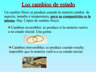 Los cambios de estado   Un cambio físico se produce cuando la materia cambia  de aspecto, tamaño o temperatura,  pero su composición es la misma . Hay 2 tipos de cambio físico: Cambios reversibles : se produce si la materia vuelve a su estado inicial. Una goma Cambios irreversibles : se produce cuando resulta imposible que la materia vuelva a su estado inicial.  