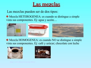 Las mezclas Las mezclas pueden ser de dos tipos: Mezcla HETEROGENEA: es cuando se distingue a simple vista sus componentes. Ej: agua y aceite… Mezcla HOMOGENEA: es cuando NO se distingue a simple vista sus componentes. Ej: café y azúcar; chocolate con leche http://www.librosvivos.org/videos/   