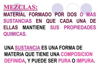 MEZCLAS: 
MATERIAL FORMADO POR DOS O MAS 
SUSTANCIAS EN QUE CADA UNA DE 
ELLAS MANTIENE SUS PROPIEDADES 
QUIMICAS. 
UNA SUSTANCIA ES UNA FORMA DE 
MATERIA QUE TIENE UNA COMPOSICION 
DEFINIDA, Y PUEDE SER PURA O IMPURA. 
 