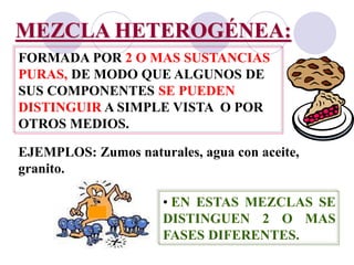 MEZCLA HETEROGÉNEA: 
FORMADA POR 2 O MAS SUSTANCIAS 
PURAS, DE MODO QUE ALGUNOS DE 
SUS COMPONENTES SE PUEDEN 
DISTINGUIR A SIMPLE VISTA O POR 
OTROS MEDIOS. 
EJEMPLOS: Zumos naturales, agua con aceite, 
granito. 
• EN ESTAS MEZCLAS SE 
DISTINGUEN 2 O MAS 
FASES DIFERENTES. 
 