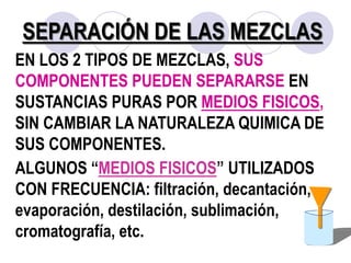 SEPARACIÓN DE LAS MEZCLAS 
EN LOS 2 TIPOS DE MEZCLAS, SUS 
COMPONENTES PUEDEN SEPARARSE EN 
SUSTANCIAS PURAS POR MEDIOS FISICOS, 
SIN CAMBIAR LA NATURALEZA QUIMICA DE 
SUS COMPONENTES. 
ALGUNOS “MEDIOS FISICOS” UTILIZADOS 
CON FRECUENCIA: filtración, decantación, 
evaporación, destilación, sublimación, 
cromatografía, etc. 
 