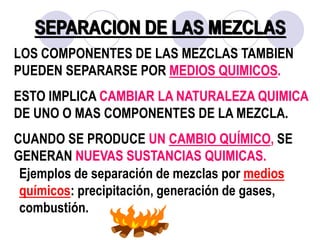 SEPARACION DE LAS MEZCLAS 
LOS COMPONENTES DE LAS MEZCLAS TAMBIEN 
PUEDEN SEPARARSE POR MEDIOS QUIMICOS. 
ESTO IMPLICA CAMBIAR LA NATURALEZA QUIMICA 
DE UNO O MAS COMPONENTES DE LA MEZCLA. 
CUANDO SE PRODUCE UN CAMBIO QUÍMICO, SE 
GENERAN NUEVAS SUSTANCIAS QUIMICAS. 
Ejemplos de separación de mezclas por medios 
químicos: precipitación, generación de gases, 
combustión. 
 