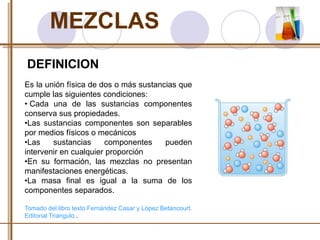 MEZCLAS 
DEFINICION 
Es la unión física de dos o más sustancias que 
cumple las siguientes condiciones: 
• Cada una de las sustancias componentes 
conserva sus propiedades. 
•Las sustancias componentes son separables 
por medios físicos o mecánicos 
•Las sustancias componentes pueden 
intervenir en cualquier proporción 
•En su formación, las mezclas no presentan 
manifestaciones energéticas. 
•La masa final es igual a la suma de los 
componentes separados. 
Tomado del libro texto Fernández Casar y López Betancourt. 
Editorial Triangulo.. 
 