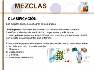 MEZCLAS 
CLASIFICACIÓN 
Las mezclas pueden clasificarse en dos grupos: 
Homogéneas, llamadas soluciones: son mezclas donde no podemos 
identificar a simple vista los distintos componentes que la forman 
• Heterogéneas como las suspensiones: son mezclas que podemos percibir 
con la vista los componentes que la forman. 
Cuando se dispersan íntimamente varias sustancias que no reaccionan entre 
sí se obtienen cuatro tipos de mezclas: 
1. Groseras. 
2. Suspensiones. 
3. Coloides. 
4. Soluciones verdaderas. 
 