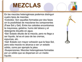 23 
MEZCLAS 
En las mezclas heterogéneas podemos distinguir 
cuatro tipos de mezclas: 
•Coloides: Son aquellas formadas por dos fases 
sin la posibilidad de mezclarse los componentes 
(Fase Sol y Gel). Entre los coloides encontramos 
la mayonesa, gelatina, humo del tabaco y el 
detergente disuelto en agua. 
•Sol: Estado diluido de la mezcla, pero no llega a 
ser líquido, tal es el caso de las cremas, 
espumas, etc. 
•Gel: Estado con mayor cohesión que la fase Sol, 
pero esta mezcla no alcanza a ser un estado 
sólido, como por ejemplo la jalea. 
•Suspensiones: Mezclas heterogéneas formadas 
por un sólido que se dispersan en un medio 
líquido. 
 