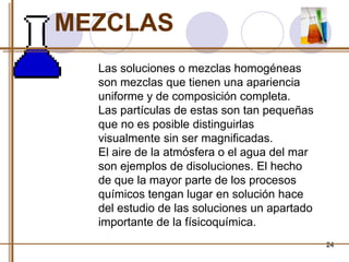 24 
MEZCLAS 
Las soluciones o mezclas homogéneas 
son mezclas que tienen una apariencia 
uniforme y de composición completa. 
Las partículas de estas son tan pequeñas 
que no es posible distinguirlas 
visualmente sin ser magnificadas. 
El aire de la atmósfera o el agua del mar 
son ejemplos de disoluciones. El hecho 
de que la mayor parte de los procesos 
químicos tengan lugar en solución hace 
del estudio de las soluciones un apartado 
importante de la físicoquímica. 
 