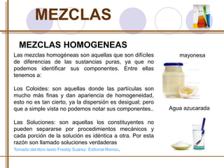 MEZCLAS 
MEZCLAS HOMOGENEAS 
Las mezclas homogéneas son aquellas que son difíciles 
de diferencias de las sustancias puras, ya que no 
podemos identificar sus componentes. Entre ellas 
tenemos a: 
Los Coloides: son aquellas donde las partículas son 
mucho más finas y dan apariencia de homogeneidad, 
esto no es tan cierto, ya la dispersión es desigual; pero 
que a simple vista no podemos notar sus componentes.. 
Las Soluciones: son aquellas los constituyentes no 
pueden separarse por procedimientos mecánicos y 
cada porción de la solución es idéntica a otra. Por esta 
razón son llamado soluciones verdaderas 
Tomado del libro texto Freddy Suárez. Editorial Romor. 
mayonesa 
Agua azucarada 
 