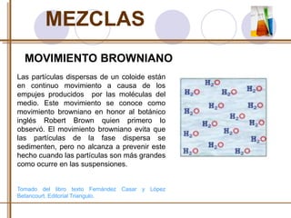 MEZCLAS 
MOVIMIENTO BROWNIANO 
Las partículas dispersas de un coloide están 
en continuo movimiento a causa de los 
empujes producidos por las moléculas del 
medio. Este movimiento se conoce como 
movimiento browniano en honor al botánico 
inglés Robert Brown quien primero lo 
observó. El movimiento browniano evita que 
las partículas de la fase dispersa se 
sedimenten, pero no alcanza a prevenir este 
hecho cuando las partículas son más grandes 
como ocurre en las suspensiones. 
Tomado del libro texto Fernández Casar y López 
Betancourt. Editorial Triangulo. 
 