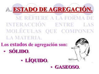 A. ESTADO DE AGREGACIÓN. 
SE REFIERE A LA FORMA DE 
INTERACCIÓN ENTRE LAS 
MOLÉCULAS QUE COMPONEN 
LAMATERIA. 
Los estados de agregación son: 
• SÓLIDO. 
• LÍQUIDO. 
• GASEOSO. 
 