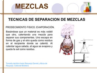 MEZCLAS 
TECNICAS DE SEPARACION DE MEZCLAS 
PRODECIMIENTO FISICO: EVAPORACIÓN. 
Basándose que un material es más volátil 
que otro, calentando una mezcla para 
separar sus componentes. Uno escapa en 
forma de gas y el otro queda como residuo 
en el recipiente donde se calentó. Al 
calentar agua salada, el agua se evapora y 
queda la sal como residuo. 
Tomado del libro texto Requeijo Daniel y Alicia de 
Requeijo. Editorial Biósfera 
 