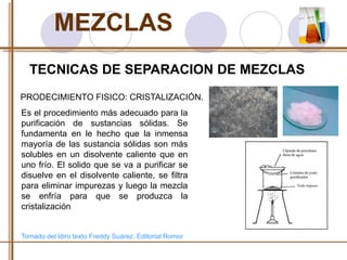 MEZCLAS 
TECNICAS DE SEPARACION DE MEZCLAS 
PRODECIMIENTO FISICO: CRISTALIZACIÓN. 
Es el procedimiento más adecuado para la 
purificación de sustancias sólidas. Se 
fundamenta en le hecho que la inmensa 
mayoría de las sustancia sólidas son más 
solubles en un disolvente caliente que en 
uno frío. El solido que se va a purificar se 
disuelve en el disolvente caliente, se filtra 
para eliminar impurezas y luego la mezcla 
se enfría para que se produzca la 
cristalización 
Tomado del libro texto Freddy Suárez. Editorial Romor 
 