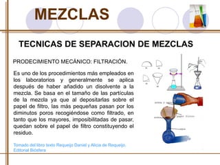 MEZCLAS 
TECNICAS DE SEPARACION DE MEZCLAS 
PRODECIMIENTO MECÁNICO: FILTRACIÓN. 
Es uno de los procedimientos más empleados en 
los laboratorios y generalmente se aplica 
después de haber añadido un disolvente a la 
mezcla. Se basa en el tamaño de las partículas 
de la mezcla ya que al depositarlas sobre el 
papel de filtro, las más pequeñas pasan por los 
diminutos poros recogiéndose como filtrado, en 
tanto que los mayores, imposibilitadas de pasar, 
quedan sobre el papel de filtro constituyendo el 
residuo. 
Tomado del libro texto Requeijo Daniel y Alicia de Requeijo. 
Editorial Biósfera 
 