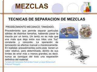 MEZCLAS 
TECNICAS DE SEPARACION DE MEZCLAS 
PRODECIMIENTO MECÁNICO: TAMIZADO. 
Procedimiento que permite separar partículas 
sólidas de distintos tamaños, habiendo pasar la 
mezcla por un tamiz. Un tamiz no es más que 
una mala que deja entre sus hilos una “luz” 
constante y conocida. La operación de 
tamización se efectúa manual o mecánicamente. 
En realidad, procedimientos como éste tienen un 
valor relativo, pero determinado, dentro de sus 
límites de error más o menos grandes; es decir, 
nunca se consigue del todo una separación 
definitiva del material. 
Tomado del libro texto Fernández Casar y López Betancourt. 
Editorial Triangulo. 
 