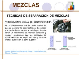 MEZCLAS 
TECNICAS DE SEPARACION DE MEZCLAS 
PRODECIMIENTO MECÁNICO: CENTRIFUGACIÓN. 
Es un procedimiento que se utiliza cuando se 
quieren acelerar la sedimentación. Se coloca 
la mezcla dentro de un a centrífuga, la cual 
tienen un movimiento de rotación constante y 
rápido, lográndose que las partículas de 
mayor densidad se vayan al fondo y las más 
livianas queden en la parte superior 
Tomado del libro texto Fernández Casar y López Betancourt. 
Editorial Triangulo. 
 
