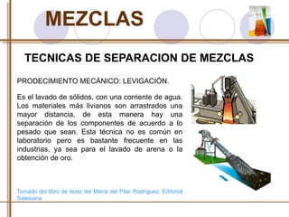 MEZCLAS 
TECNICAS DE SEPARACION DE MEZCLAS 
PRODECIMIENTO MECÁNICO: LEVIGACIÓN. 
Es el lavado de sólidos, con una corriente de agua. 
Los materiales más livianos son arrastrados una 
mayor distancia, de esta manera hay una 
separación de los componentes de acuerdo a lo 
pesado que sean. Esta técnica no es común en 
laboratorio pero es bastante frecuente en las 
industrias, ya sea para el lavado de arena o la 
obtención de oro. 
Tomado del libro de texto del María del Pilar Rodríguez. Editorial 
Salesiana 
 